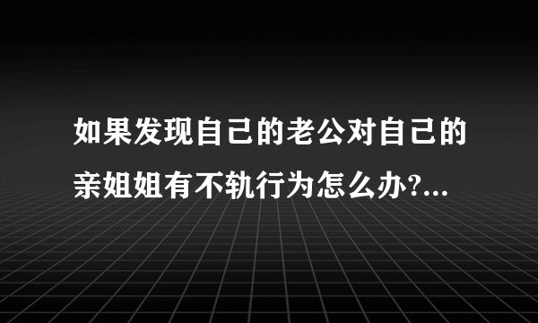如果发现自己的老公对自己的亲姐姐有不轨行为怎么办?有一子,感情不是...
