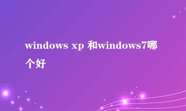 windows xp 和windows7哪个好