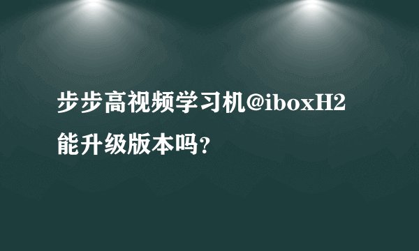 步步高视频学习机@iboxH2能升级版本吗？