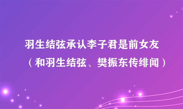 羽生结弦承认李子君是前女友（和羽生结弦、樊振东传绯闻）