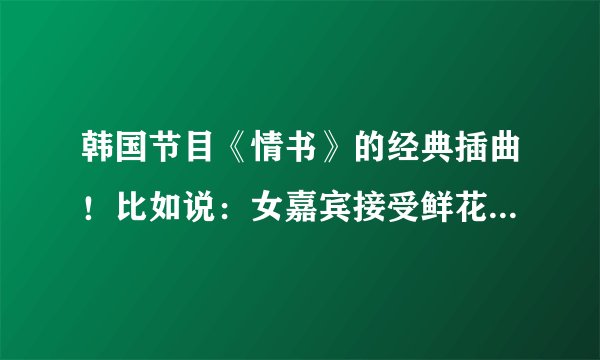 韩国节目《情书》的经典插曲！比如说：女嘉宾接受鲜花时的背景音乐！跪求！！！