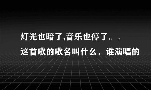 灯光也暗了,音乐也停了。。这首歌的歌名叫什么，谁演唱的