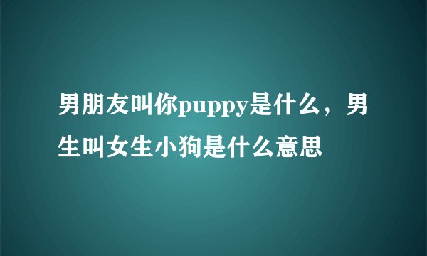 男朋友叫你puppy是什么，男生叫女生小狗是什么意思