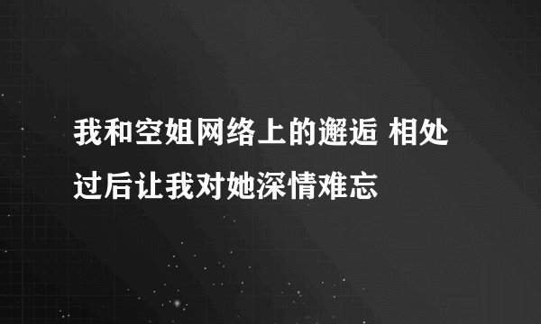 我和空姐网络上的邂逅 相处过后让我对她深情难忘