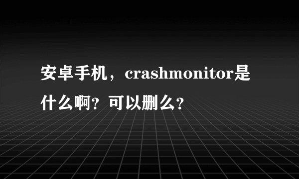 安卓手机，crashmonitor是什么啊？可以删么？