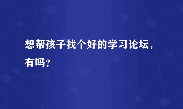 想帮孩子找个好的学习论坛，有吗？