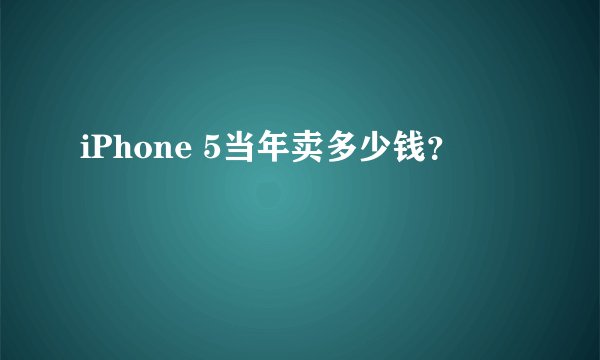 iPhone 5当年卖多少钱?