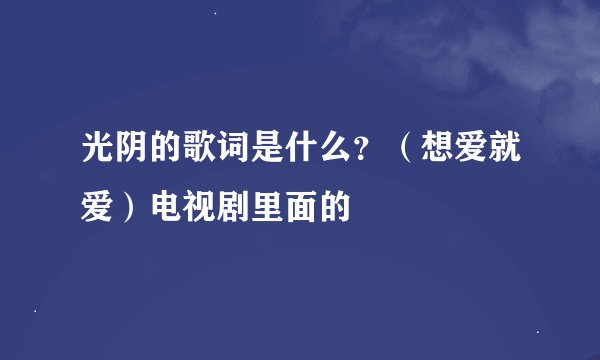 光阴的歌词是什么？（想爱就爱）电视剧里面的