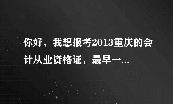 你好，我想报考2013重庆的会计从业资格证，最早一期是什么时候开始报名，什么时候开始考试？