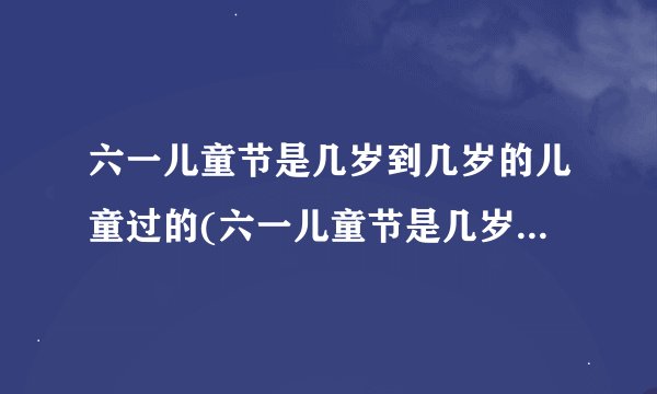 六一儿童节是几岁到几岁的儿童过的(六一儿童节是几岁到几岁的孩子过的)