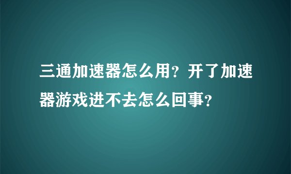 三通加速器怎么用？开了加速器游戏进不去怎么回事？