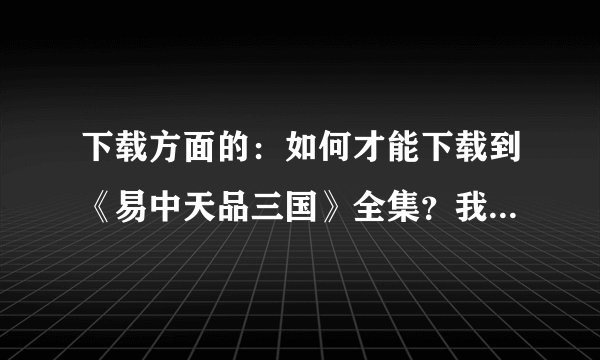 下载方面的：如何才能下载到《易中天品三国》全集？我找到的都不全，这一集过了少那集
