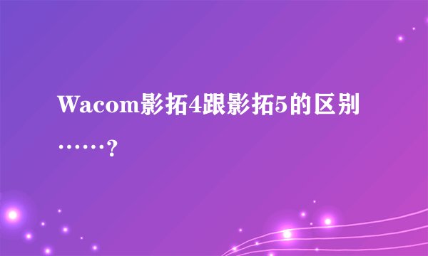 Wacom影拓4跟影拓5的区别……？