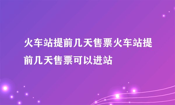 火车站提前几天售票火车站提前几天售票可以进站