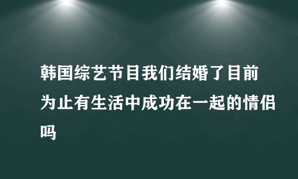 韩国综艺节目我们结婚了目前为止有生活中成功在一起的情侣吗