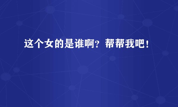 这个女的是谁啊？帮帮我吧！