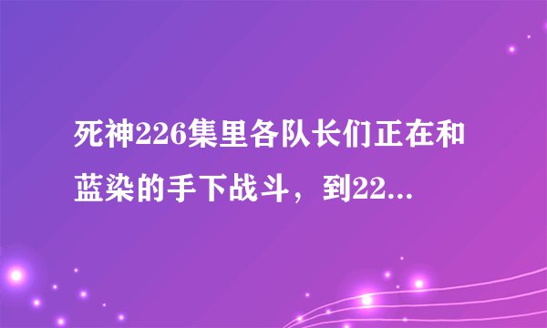 死神226集里各队长们正在和蓝染的手下战斗，到227怎么换片段勒，后面到哪里去了？