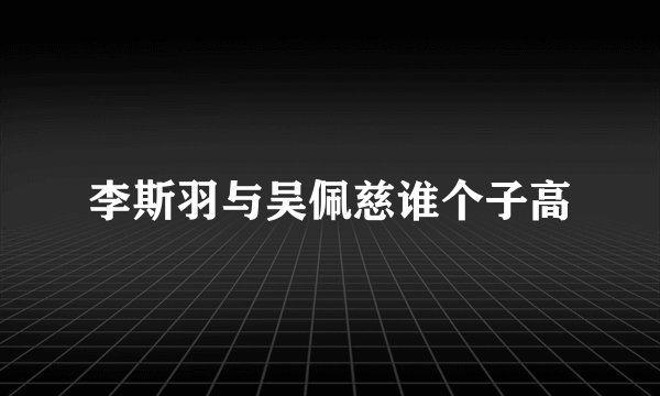 李斯羽与吴佩慈谁个子高