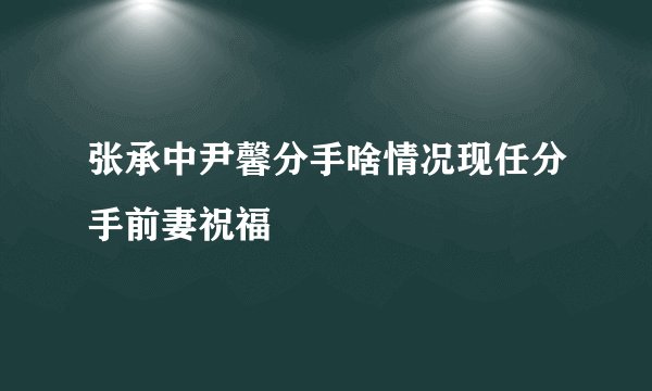 张承中尹馨分手啥情况现任分手前妻祝福