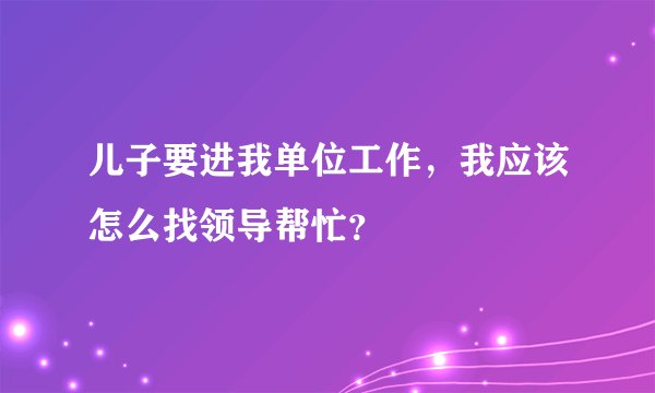 儿子要进我单位工作，我应该怎么找领导帮忙？