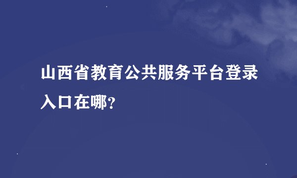 山西省教育公共服务平台登录入口在哪？
