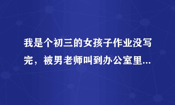 我是个初三的女孩子作业没写完，被男老师叫到办公室里哼嗯嗯训斥了我，还拿着板子要打我手心，我就跑了我