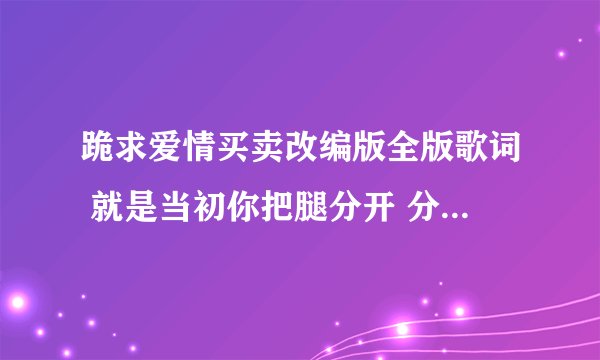 跪求爱情买卖改编版全版歌词 就是当初你把腿分开 分开就分开的那个版 邮箱527172403@qq.com下载网址也行