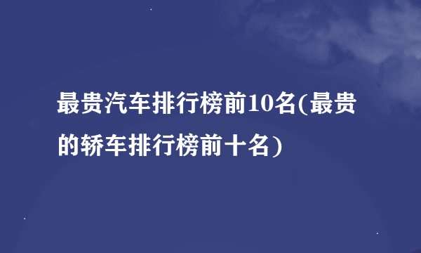 最贵汽车排行榜前10名(最贵的轿车排行榜前十名)