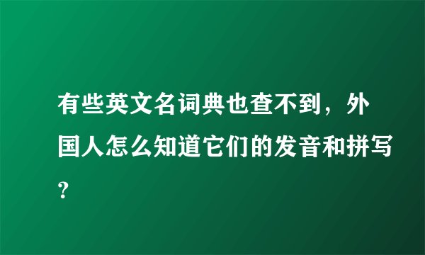有些英文名词典也查不到，外国人怎么知道它们的发音和拼写？