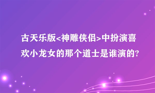 古天乐版<神雕侠侣>中扮演喜欢小龙女的那个道士是谁演的?