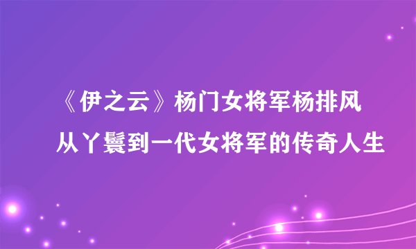 《伊之云》杨门女将军杨排风从丫鬟到一代女将军的传奇人生
