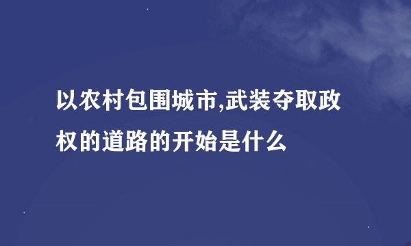 以农村包围城市,武装夺取政权的道路的开始是什么