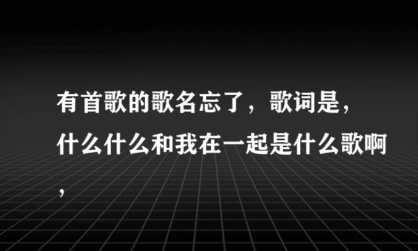 有首歌的歌名忘了，歌词是，什么什么和我在一起是什么歌啊，