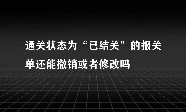 通关状态为“已结关”的报关单还能撤销或者修改吗