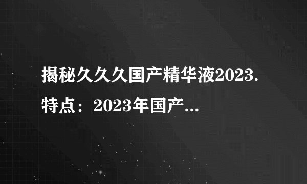 揭秘久久久国产精华液2023.特点：2023年国产精华液特点解析