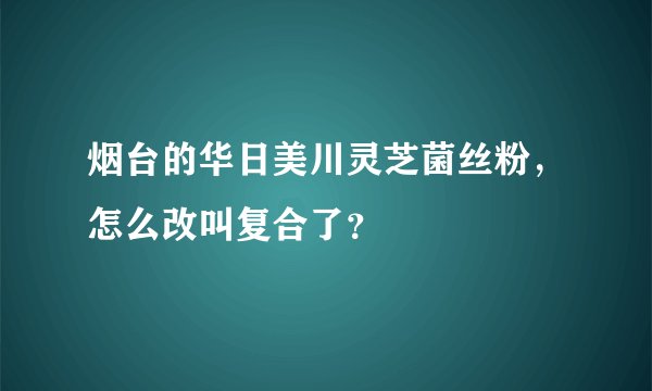 烟台的华日美川灵芝菌丝粉，怎么改叫复合了？