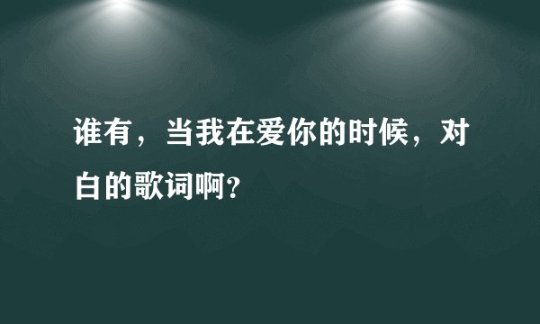 谁有，当我在爱你的时候，对白的歌词啊？