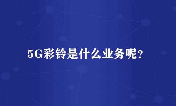 5G彩铃是什么业务呢？