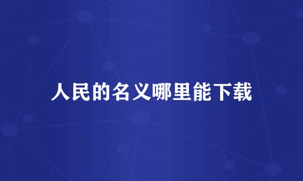 人民的名义哪里能下载