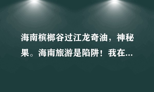 海南槟榔谷过江龙奇油，神秘果。海南旅游是陷阱！我在槟榔谷买了3瓶叫过江龙奇油，200块，感觉很象汽油，