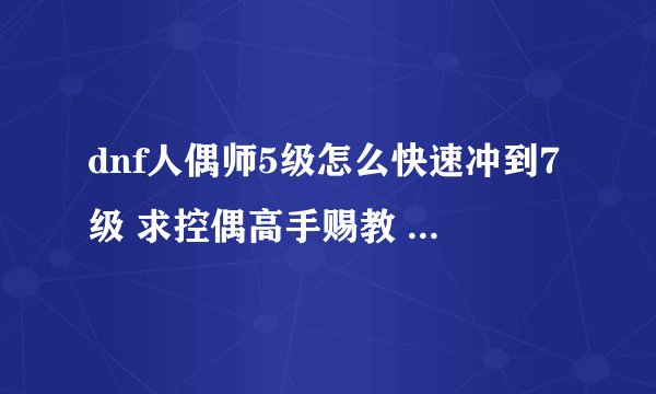dnf人偶师5级怎么快速冲到7级 求控偶高手赐教 ………… 最好详细点 好的话另加分………………