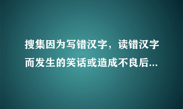 搜集因为写错汉字，读错汉字而发生的笑话或造成不良后果的事例。【最少写三个】