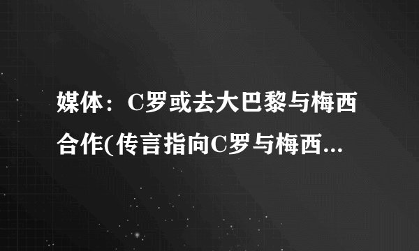 媒体：C罗或去大巴黎与梅西合作(传言指向C罗与梅西最强组合的可能性)