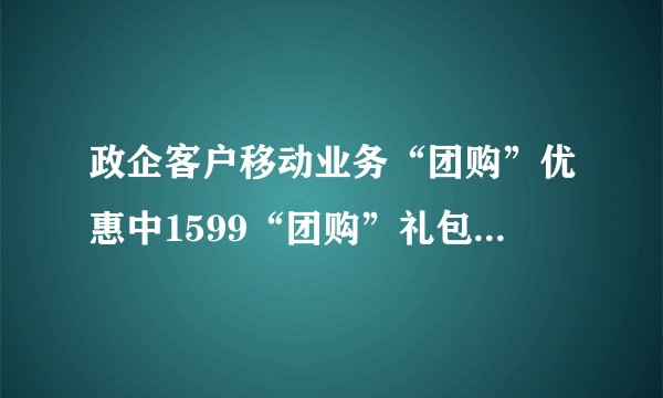 政企客户移动业务“团购”优惠中1599“团购”礼包（89元、139元、189元）包含的具体内容是什么？