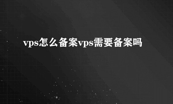 vps怎么备案vps需要备案吗