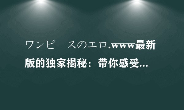 ワンピースのエロ.www最新版的独家揭秘：带你感受绝对精彩的体验！