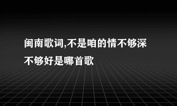 闽南歌词,不是咱的情不够深不够好是哪首歌