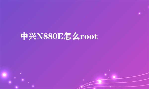 中兴N880E怎么root