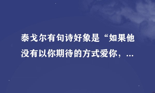 泰戈尔有句诗好象是“如果他没有以你期待的方式爱你,那并不代表他不爱你”,谁能帮我补全了!谢谢