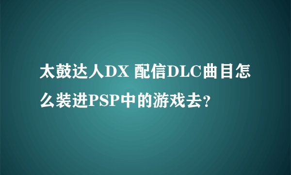 太鼓达人DX 配信DLC曲目怎么装进PSP中的游戏去？